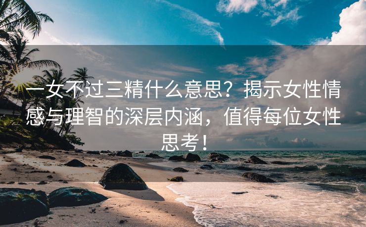 一女不过三精什么意思？揭示女性情感与理智的深层内涵，值得每位女性思考！
