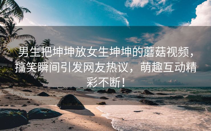 男生把坤坤放女生坤坤的蘑菇视频，搞笑瞬间引发网友热议，萌趣互动精彩不断！