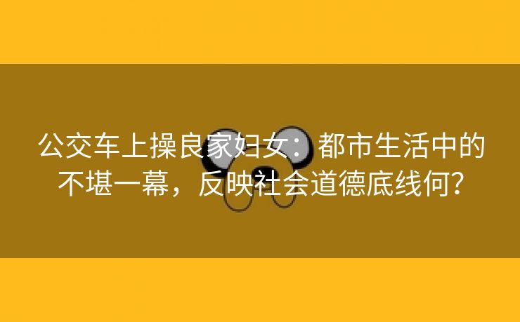 公交车上操良家妇女：都市生活中的不堪一幕，反映社会道德底线何？