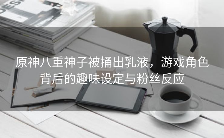 原神八重神子被捅出乳液，游戏角色背后的趣味设定与粉丝反应