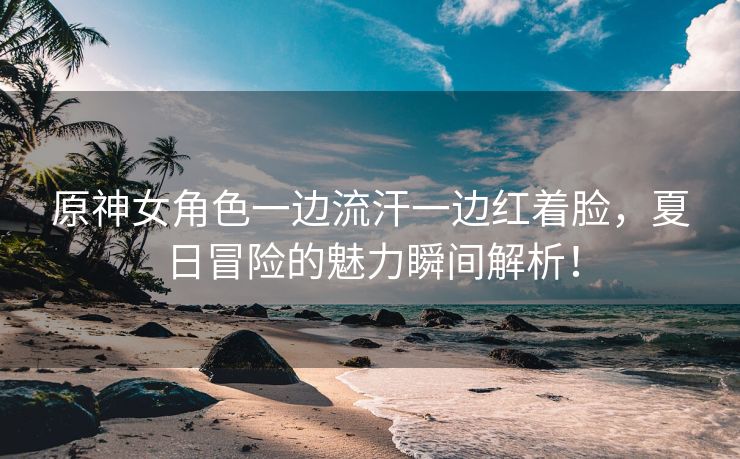 原神女角色一边流汗一边红着脸，夏日冒险的魅力瞬间解析！
