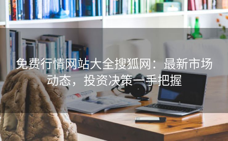 免费行情网站大全搜狐网：最新市场动态，投资决策一手把握