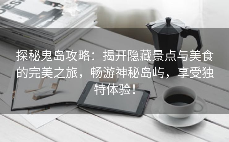 探秘鬼岛攻略：揭开隐藏景点与美食的完美之旅，畅游神秘岛屿，享受独特体验！