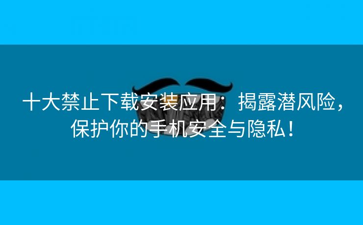 十大禁止下载安装应用：揭露潜风险，保护你的手机安全与隐私！