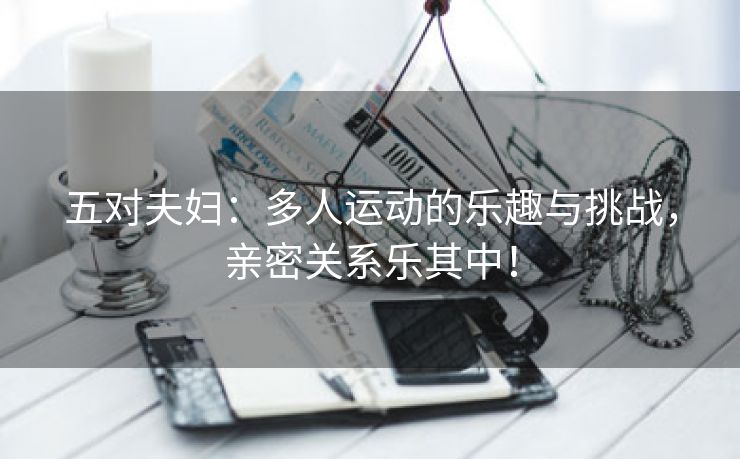 五对夫妇：多人运动的乐趣与挑战，亲密关系乐其中！