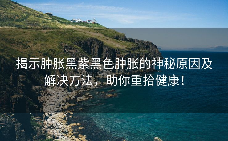 揭示肿胀黑紫黑色肿胀的神秘原因及解决方法，助你重拾健康！