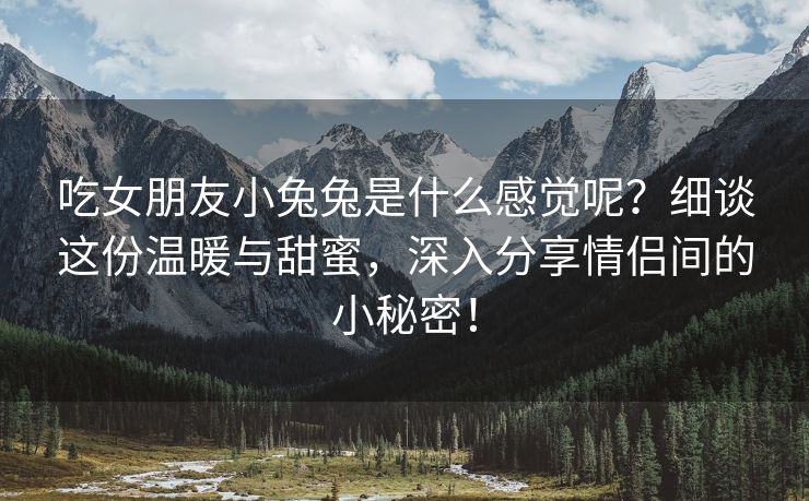 吃女朋友小兔兔是什么感觉呢？细谈这份温暖与甜蜜，深入分享情侣间的小秘密！