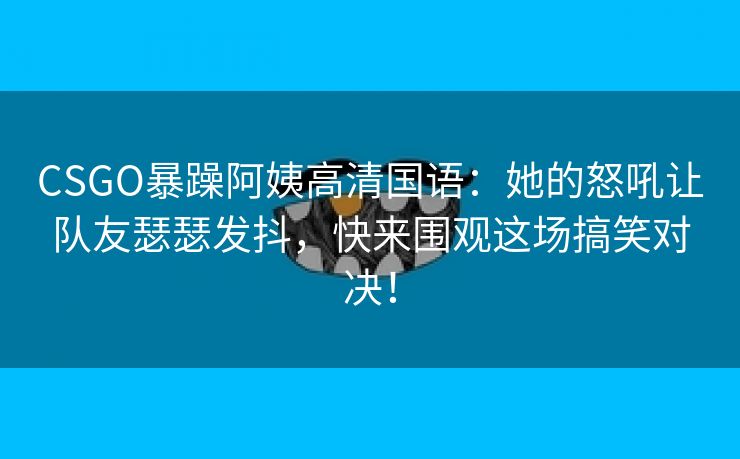 CSGO暴躁阿姨高清国语：她的怒吼让队友瑟瑟发抖，快来围观这场搞笑对决！