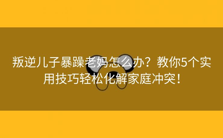 叛逆儿子暴躁老妈怎么办？教你5个实用技巧轻松化解家庭冲突！