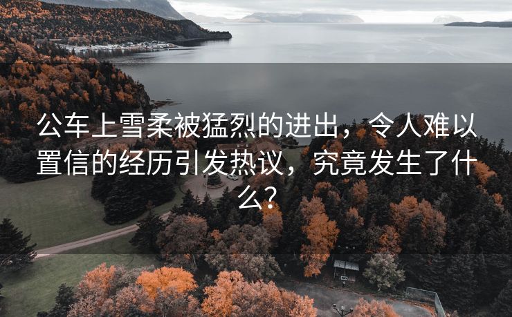 公车上雪柔被猛烈的进出，令人难以置信的经历引发热议，究竟发生了什么？