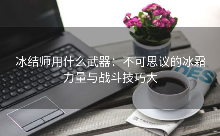 冰结师用什么武器：不可思议的冰霜力量与战斗技巧大