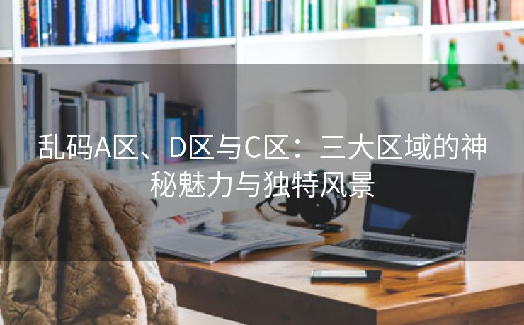 乱码A区、D区与C区：三大区域的神秘魅力与独特风景