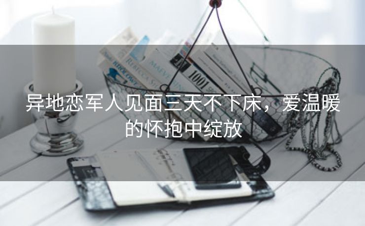 异地恋军人见面三天不下床，爱温暖的怀抱中绽放