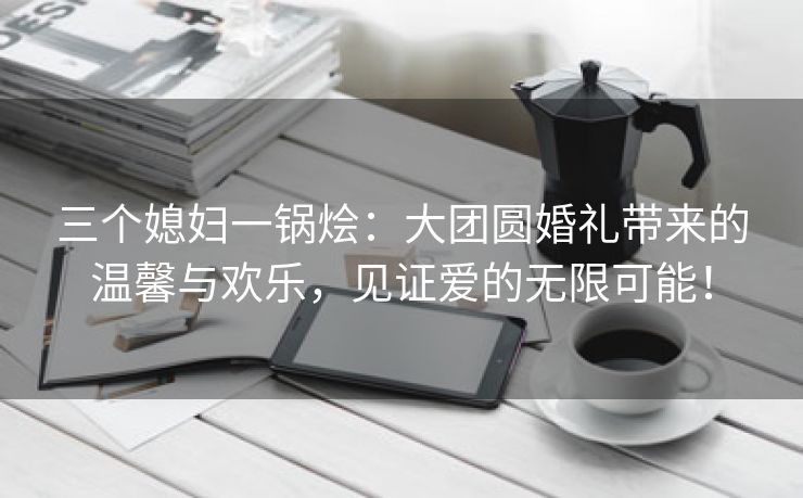 三个媳妇一锅烩：大团圆婚礼带来的温馨与欢乐，见证爱的无限可能！