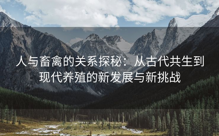 人与畜禽的关系探秘：从古代共生到现代养殖的新发展与新挑战