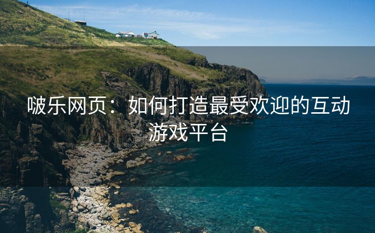 啵乐网页：如何打造最受欢迎的互动游戏平台