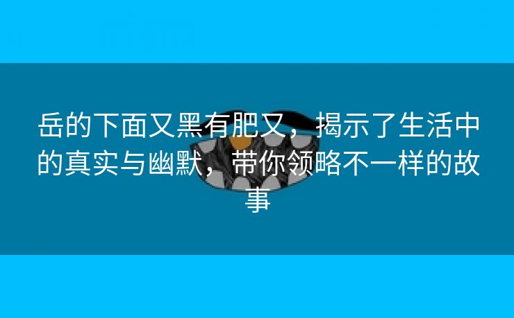 岳的下面又黑有肥又，揭示了生活中的真实与幽默，带你领略不一样的故事