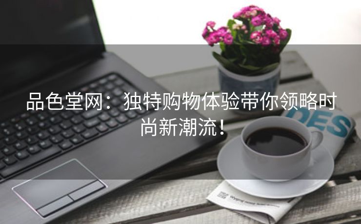品色堂网：独特购物体验带你领略时尚新潮流！