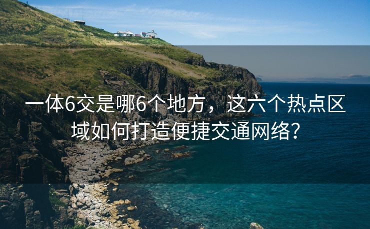 一体6交是哪6个地方，这六个热点区域如何打造便捷交通网络？