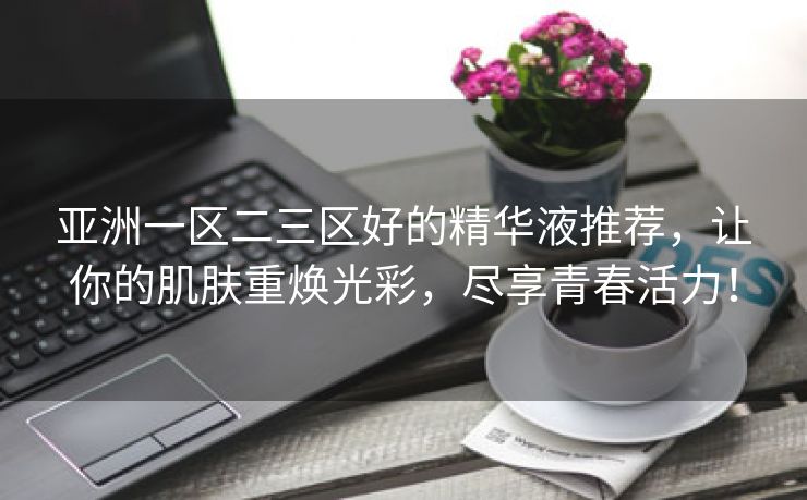 亚洲一区二三区好的精华液推荐，让你的肌肤重焕光彩，尽享青春活力！