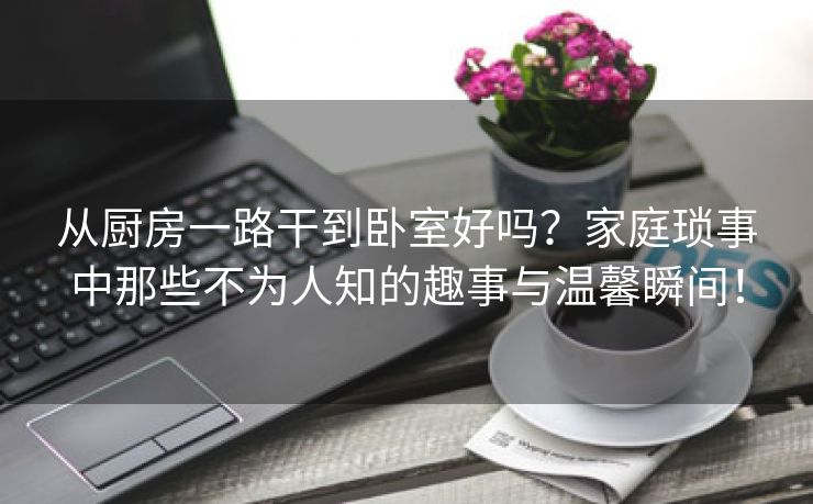 从厨房一路干到卧室好吗？家庭琐事中那些不为人知的趣事与温馨瞬间！