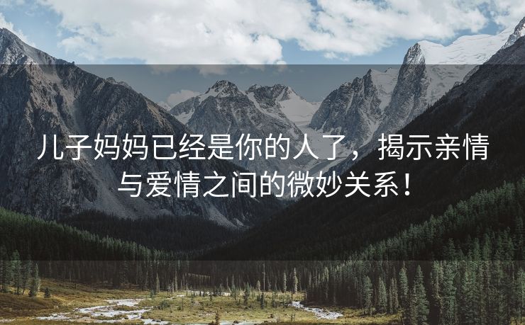 儿子妈妈已经是你的人了，揭示亲情与爱情之间的微妙关系！