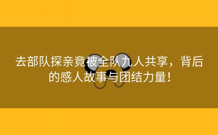 去部队探亲竟被全队九人共享，背后的感人故事与团结力量！