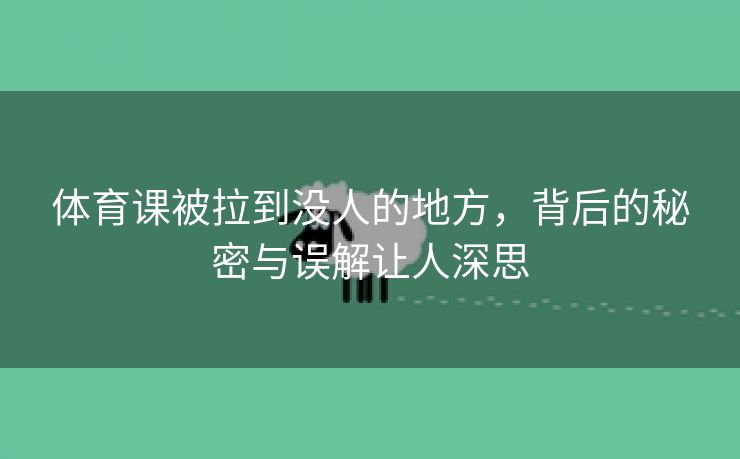 体育课被拉到没人的地方，背后的秘密与误解让人深思