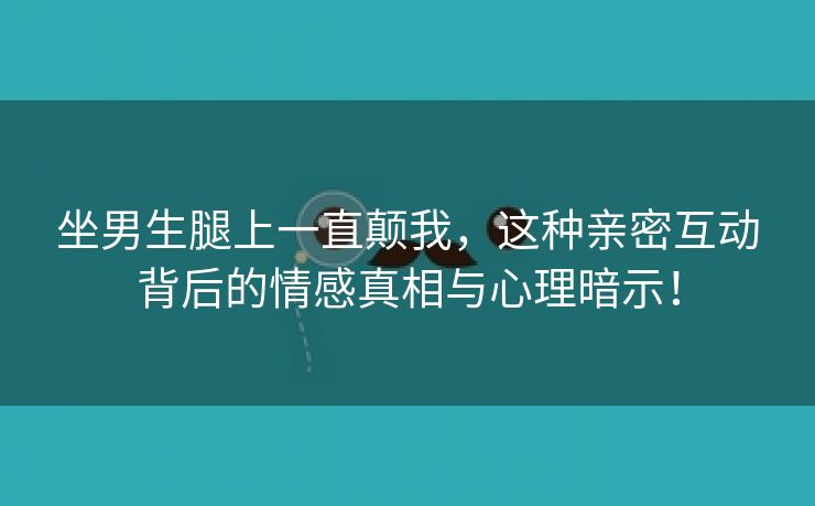 坐男生腿上一直颠我，这种亲密互动背后的情感真相与心理暗示！