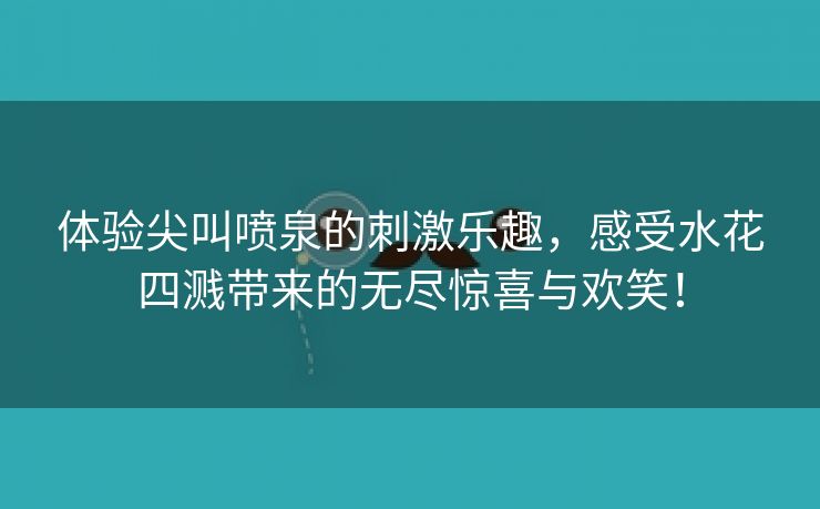 体验尖叫喷泉的刺激乐趣，感受水花四溅带来的无尽惊喜与欢笑！