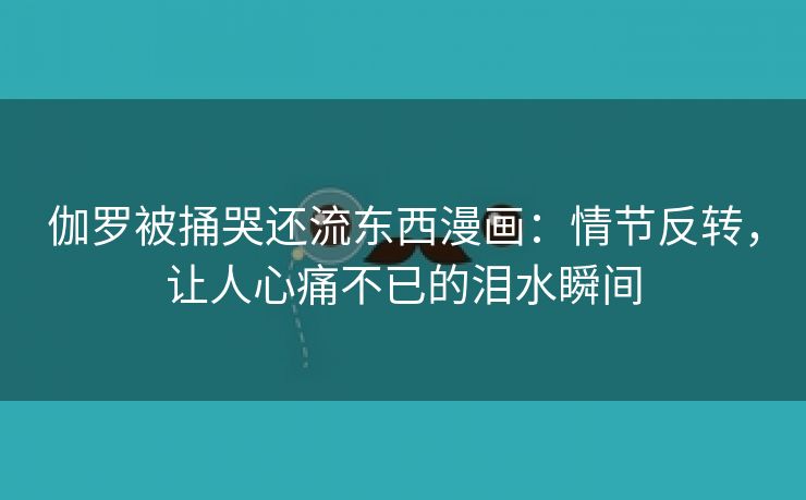 伽罗被捅哭还流东西漫画：情节反转，让人心痛不已的泪水瞬间
