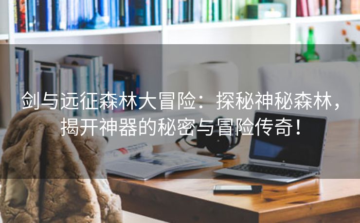 剑与远征森林大冒险：探秘神秘森林，揭开神器的秘密与冒险传奇！