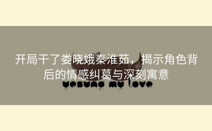 开局干了娄晓娥秦淮茹，揭示角色背后的情感纠葛与深刻寓意