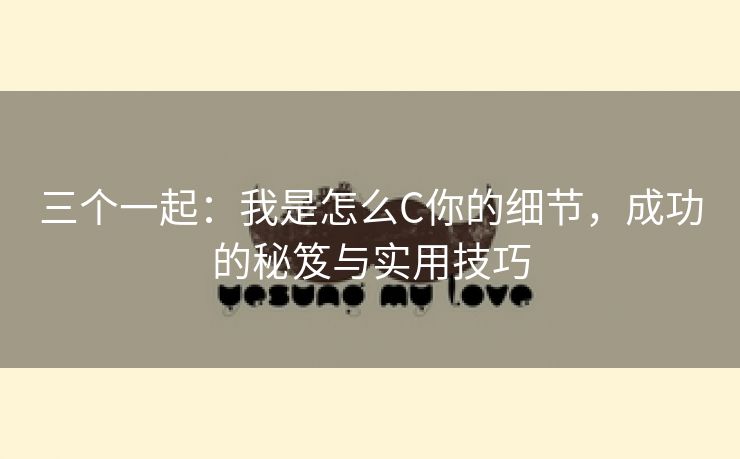 三个一起：我是怎么C你的细节，成功的秘笈与实用技巧
