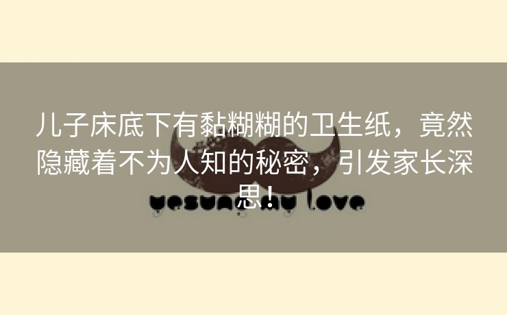 儿子床底下有黏糊糊的卫生纸，竟然隐藏着不为人知的秘密，引发家长深思！