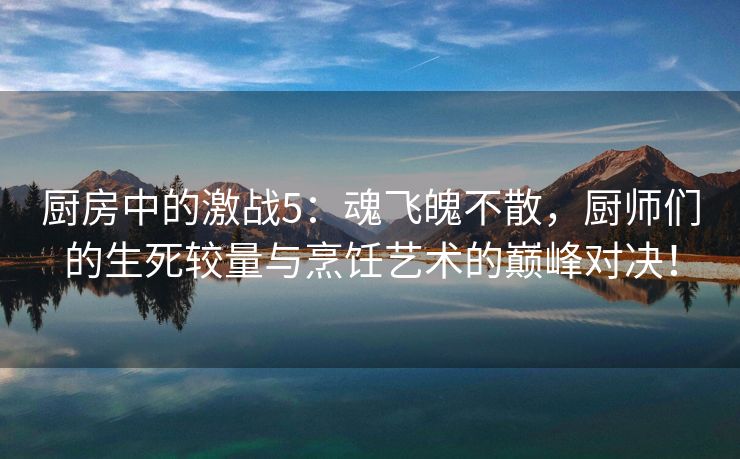 厨房中的激战5：魂飞魄不散，厨师们的生死较量与烹饪艺术的巅峰对决！
