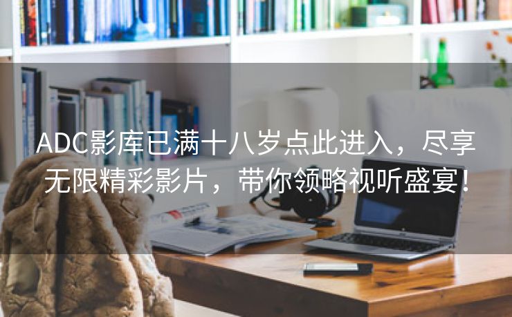 ADC影库已满十八岁点此进入，尽享无限精彩影片，带你领略视听盛宴！