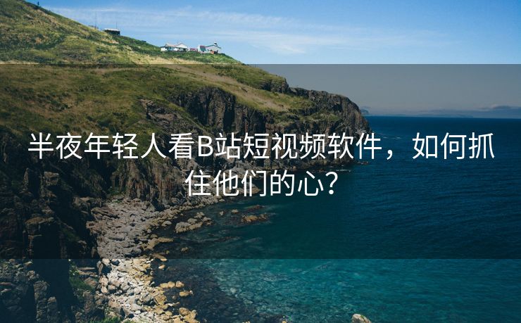 半夜年轻人看B站短视频软件，如何抓住他们的心？