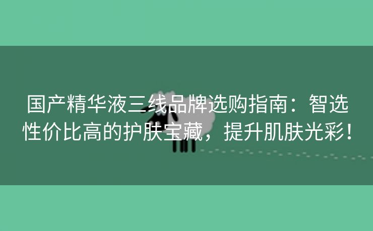 国产精华液三线品牌选购指南：智选性价比高的护肤宝藏，提升肌肤光彩！