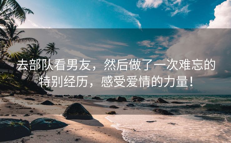 去部队看男友，然后做了一次难忘的特别经历，感受爱情的力量！