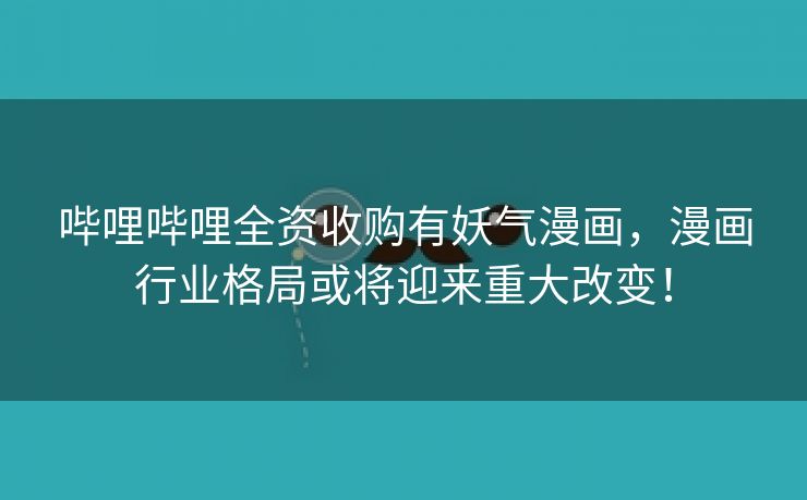 哔哩哔哩全资收购有妖气漫画，漫画行业格局或将迎来重大改变！
