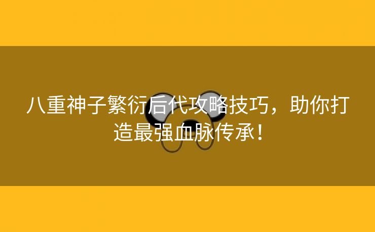 八重神子繁衍后代攻略技巧，助你打造最强血脉传承！