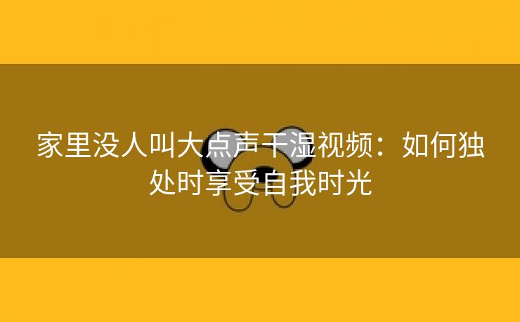 家里没人叫大点声干湿视频：如何独处时享受自我时光