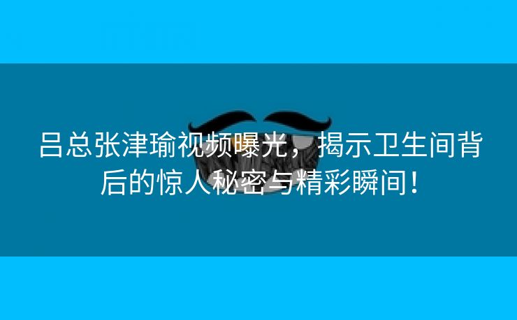 吕总张津瑜视频曝光，揭示卫生间背后的惊人秘密与精彩瞬间！