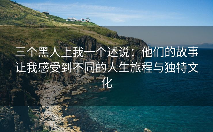 三个黑人上我一个述说：他们的故事让我感受到不同的人生旅程与独特文化