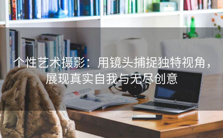 个性艺术摄影：用镜头捕捉独特视角，展现真实自我与无尽创意
