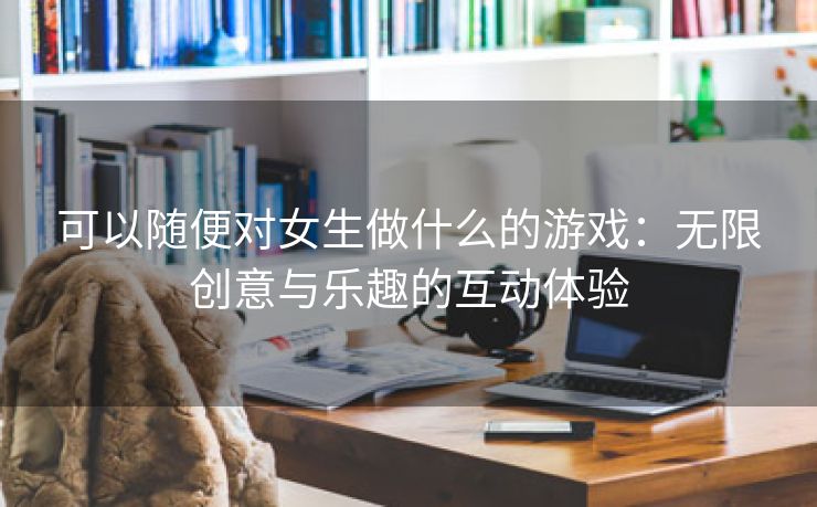 可以随便对女生做什么的游戏：无限创意与乐趣的互动体验