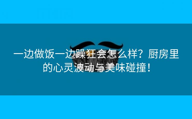 一边做饭一边躁狂会怎么样？厨房里的心灵波动与美味碰撞！
