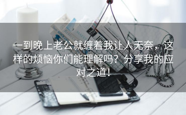一到晚上老公就缠着我让人无奈，这样的烦恼你们能理解吗？分享我的应对之道！