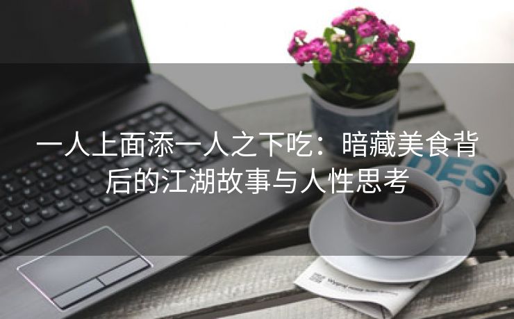 一人上面添一人之下吃：暗藏美食背后的江湖故事与人性思考